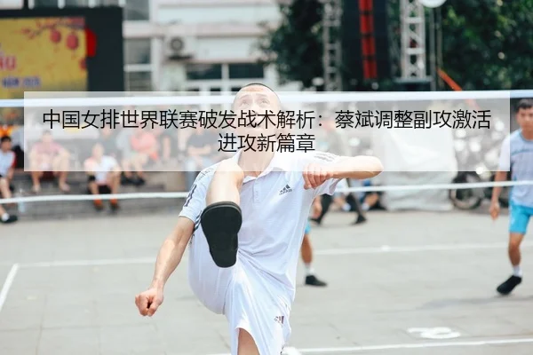 中国女排世界联赛破发战术解析：蔡斌调整副攻激活进攻新篇章