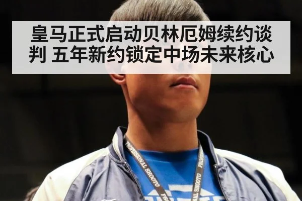 皇马正式启动贝林厄姆续约谈判 五年新约锁定中场未来核心