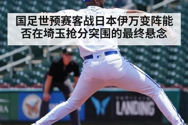国足世预赛客战日本伊万变阵能否在埼玉抢分突围的最终悬念
